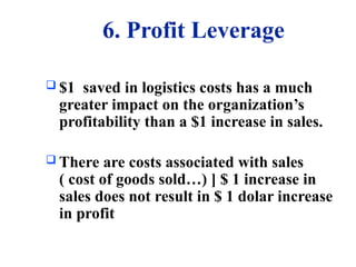 6. Profit Leverage
 $1 saved in logistics costs has a much
greater impact on the organization’s
profitability than a $1 increase in sales.
 There are costs associated with sales
( cost of goods sold…) ] $ 1 increase in
sales does not result in $ 1 dolar increase
in profit
 