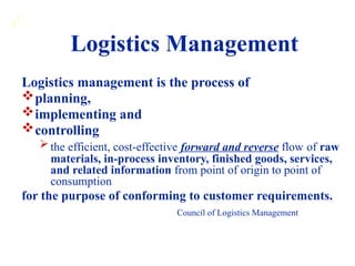 1
1
Logistics management is the process of
planning,
implementing and
controlling
the efficient, cost-effective forward and reverse flow of raw
materials, in-process inventory, finished goods, services,
and related information from point of origin to point of
consumption
for the purpose of conforming to customer requirements.
Council of Logistics Management
Logistics Management
 