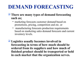 DEMAND FORECASTING
 There are many types of demand forecasting
such as;
– marketing forecasts customer demand based on
promotions, pricing, competition and etc. or
– manufacturing forecasts production requirements
based on marketing sales demand forecasts and current
inventory levels.
 Logistics usually becomes involved in
forecasting in terms of how much should be
ordered from its suppliers and how much of
finished product should be transported or held
in each market that the organization serves.
 
