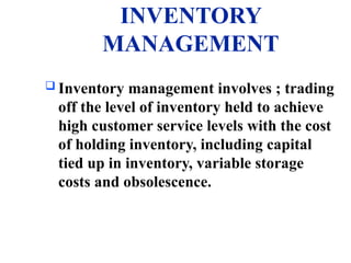 INVENTORY
MANAGEMENT
 Inventory management involves ; trading
off the level of inventory held to achieve
high customer service levels with the cost
of holding inventory, including capital
tied up in inventory, variable storage
costs and obsolescence.
 