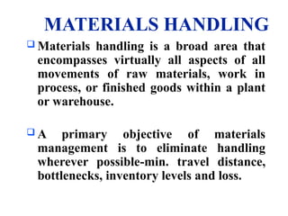 MATERIALS HANDLING
 Materials handling is a broad area that
encompasses virtually all aspects of all
movements of raw materials, work in
process, or finished goods within a plant
or warehouse.
 A primary objective of materials
management is to eliminate handling
wherever possible-min. travel distance,
bottlenecks, inventory levels and loss.
 