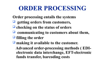 ORDER PROCESSING
Order processing entails the systems
 getting orders from customers,
 checking on the status of orders
 communicating to customers about them,
 filling the order
 making it available to the customer.
Advanced order-processing methods ( EDI-
electronic data interchange, EFT-electronic
funds transfer, barcoding costs
 