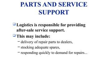 PARTS AND SERVICE
SUPPORT
 Logistics is responsible for providing
after-sale service support.
 This may include:
– delivery of repair parts to dealers,
– stocking adequate spares,
– responding quickly to demand for repairs...
 