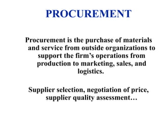 PROCUREMENT
Procurement is the purchase of materials
and service from outside organizations to
support the firm’s operations from
production to marketing, sales, and
logistics.
Supplier selection, negotiation of price,
supplier quality assessment…
 