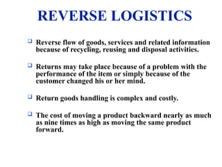 REVERSE LOGISTICS
 Reverse flow of goods, services and related information
because of recycling, reusing and disposal activities.
 Returns may take place because of a problem with the
performance of the item or simply because of the
customer changed his or her mind.
 Return goods handling is complex and costly.
 The cost of moving a product backward nearly as much
as nine times as high as moving the same product
forward.
 