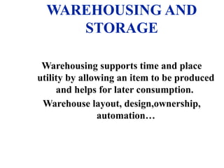 WAREHOUSING AND
STORAGE
Warehousing supports time and place
utility by allowing an item to be produced
and helps for later consumption.
Warehouse layout, design,ownership,
automation…
 