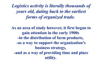 Logistics activity is literally thousands of
years old, dating back to the earliest
forms of organized trade.
As an area of study however, it first began to
gain attention in the early 1900s
-in the distribution of farm products,
-as a way to support the organization’s
business strategy,
-and as a way of providing time and place
utility.
 