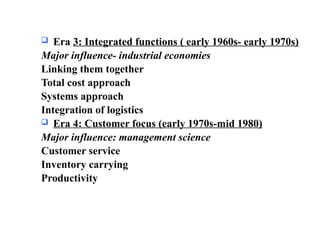  Era 3: Integrated functions ( early 1960s- early 1970s)
Major influence- industrial economies
Linking them together
Total cost approach
Systems approach
Integration of logistics
 Era 4: Customer focus (early 1970s-mid 1980)
Major influence: management science
Customer service
Inventory carrying
Productivity
 