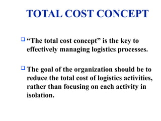 TOTAL COST CONCEPT
 “The total cost concept” is the key to
effectively managing logistics processes.
 The goal of the organization should be to
reduce the total cost of logistics activities,
rather than focusing on each activity in
isolation.
 