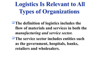 Logistics Is Relevant to All
Types of Organizations
 The definition of logistics includes the
flow of materials and services in both the
manufacturing and service sector.
 The service sector includes entities such
as the government, hospitals, banks,
retailers and wholesalers.
 