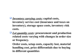  Inventory carrying costs: capital costs,
inventory service cost (insurance and taxes on
inventory), storage space costs, inventory risk
costs.
 Lot quantity costs: procurement and production
related costs varying with changes in order size
or frequency.
Order costs, setup costs, capacity lost, material
handling cost, price differentials due to buying
in different quantities
 