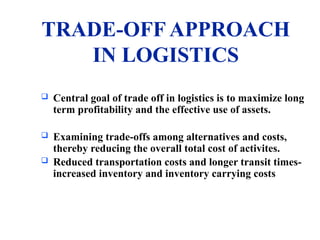 TRADE-OFF APPROACH
IN LOGISTICS
 Central goal of trade off in logistics is to maximize long
term profitability and the effective use of assets.
 Examining trade-offs among alternatives and costs,
thereby reducing the overall total cost of activites.
 Reduced transportation costs and longer transit times-
increased inventory and inventory carrying costs
 
