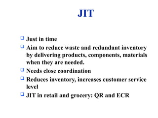 JIT
 Just in time
 Aim to reduce waste and redundant inventory
by delivering products, components, materials
when they are needed.
 Needs close coordination
 Reduces inventory, increases customer service
level
 JIT in retail and grocery: QR and ECR
 