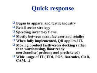Quick response
 Began in apparel and textile industry
 Retail sector strategy
 Speeding inventory flows
 Mostly between manufacturer and retailer
 When fully implemented, QR applies JIT.
 Moving product fastly-cross docking rather
than warehousing, floor ready
merchandise( prehung and preticketed)
 Wide usage of IT ( EDI, POS, Barcodes, CAD,
CAM…)
 