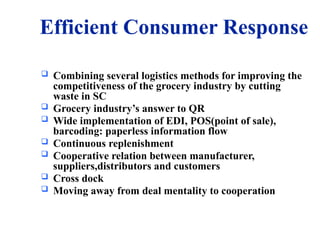 Efficient Consumer Response
 Combining several logistics methods for improving the
competitiveness of the grocery industry by cutting
waste in SC
 Grocery industry’s answer to QR
 Wide implementation of EDI, POS(point of sale),
barcoding: paperless information flow
 Continuous replenishment
 Cooperative relation between manufacturer,
suppliers,distributors and customers
 Cross dock
 Moving away from deal mentality to cooperation
 