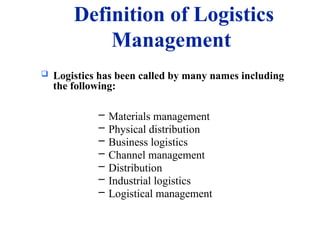 Definition of Logistics
Management
 Logistics has been called by many names including
the following:
– Materials management
– Physical distribution
– Business logistics
– Channel management
– Distribution
– Industrial logistics
– Logistical management
 