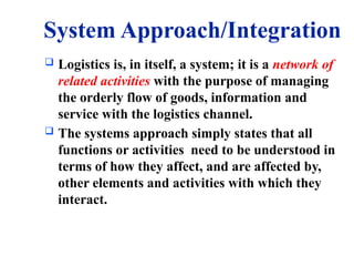 System Approach/Integration
 Logistics is, in itself, a system; it is a network of
related activities with the purpose of managing
the orderly flow of goods, information and
service with the logistics channel.
 The systems approach simply states that all
functions or activities need to be understood in
terms of how they affect, and are affected by,
other elements and activities with which they
interact.
 
