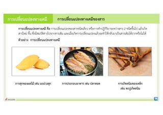 การเปลี่ยนแปลงทางเคมี คือ การเปลี่ยนแปลงของสารชนิดเดียว หรือการทําปฏิกิริยาระหวางสาร 2 ชนิดขึ้นไป แลวเกิด
สารใหม ขึ้น ซึ่งมีสมบัติตางไปจากสารเดิม และเมื่อเกิดการเปลี่ยนแปลงแลวจะทําใหกลับมาเปนสารเดิมไดยากหรือไมได
การประกอบอาหาร เชน ปลาทอด การเกิดสนิมของเหล็ก
เชน ตะปูเกิดสนิม
การเปลี่ยนแปลงทางเคมีของสาร
การเปลี่ยนแปลงทางเคมี
ตัวอยาง การเปลี่ยนแปลงทางเคมี
การสุกของผลไม เชน มะมวงสุก
 