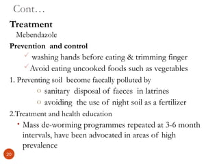 Cont…
Treatment
Mebendazole
Prevention and control
 washing hands before eating & trimming finger
Avoid eating uncooked foods such as vegetables
1. Preventing soil become faecally polluted by
o sanitary disposal of faeces in latrines
o avoiding the use of night soil as a fertilizer
2.Treatment and health education
• Mass de-worming programmes repeated at 3-6 month
intervals, have been advocated in areas of high
prevalence
20
 