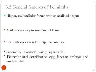 3.2.General features of helminths
Higher, multicellular forms with specialized organs
 Adult worms vary in size (6mm->10m)
 Their life cycles may be simple or complex
 Laboratory diagnosis mainly depends on
 Detection and identification egg , larva or embryo and
rarely adults
3
 