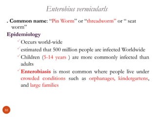 Enterobius vermicularls
. Common name: “Pin Worm” or “threadworm” or “ seat
worm”
Epidemiology
Occurs world-wide
estimated that 500 million people are infected Worldwide
Children (5-14 years ) are more commonly infected than
adults
Enterobiasis is most common where people live under
crowded conditions such as orphanages, kindergartens,
and large families
32
 