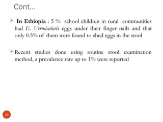 Cont…
 In Ethiopia : 5 % school children in rural communities
had E. Vermicularis eggs under their finger nails and that
only 0.5% of them were found to shed eggs in the stool
 Recent studies done using routine stool examination
method, a prevalence rate up to 1% were reported
33
 