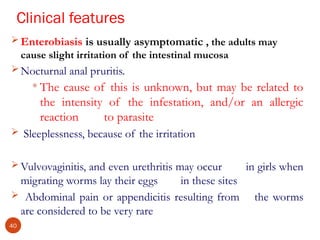 Clinical features
 Enterobiasis is usually asymptomatic , the adults may
cause slight irritation of the intestinal mucosa
 Nocturnal anal pruritis.
 The cause of this is unknown, but may be related to
the intensity of the infestation, and/or an allergic
reaction to parasite
 Sleeplessness, because of the irritation
 Vulvovaginitis, and even urethritis may occur in girls when
migrating worms lay their eggs in these sites
 Abdominal pain or appendicitis resulting from the worms
are considered to be very rare
40
 