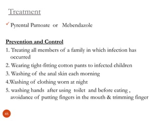 Treatment
Pyrental Pamoate or Mebendazole
Prevention and Control
1. Treating all members of a family in which infection has
occurred
2. Wearing tight-fitting cotton pants to infected children
3. Washing of the anal skin each morning
4.Washing of clothing worn at night
5. washing hands after using toilet and before eating ,
avoidance of putting fingers in the mouth & trimming finger
45
 
