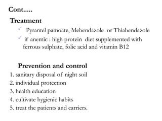 Treatment
 Pyrantel pamoate, Mebendazole or Thiabendazole
 if anemic : high protein diet supplemented with
ferrous sulphate, folic acid and vitamin B12
Prevention and control
1. sanitary disposal of night soil
2. individual protection
3. health education
4. cultivate hygienic habits
5. treat the patients and carriers.
Cont.....
 