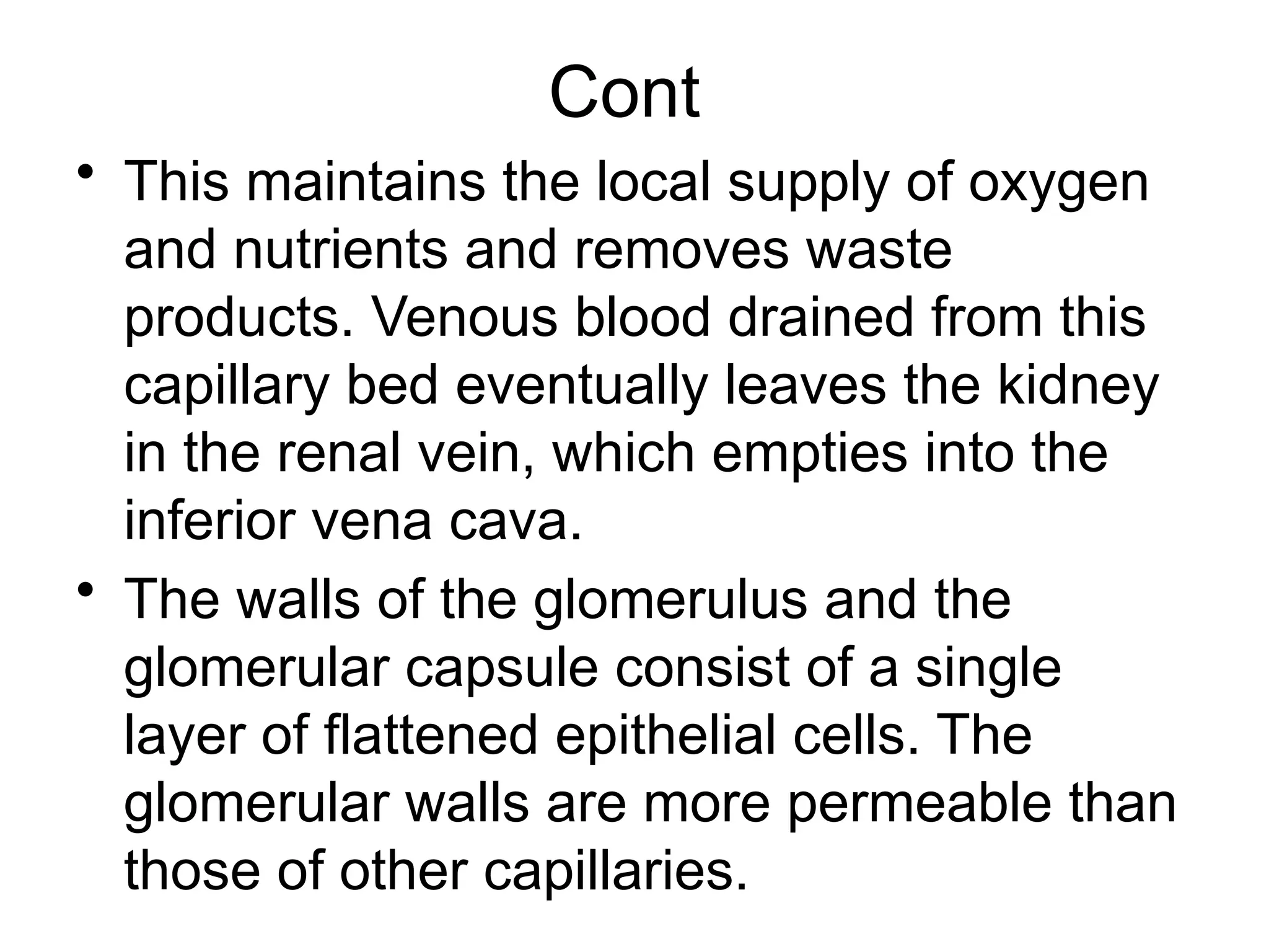 Cont
• This maintains the local supply of oxygen
and nutrients and removes waste
products. Venous blood drained from this
capillary bed eventually leaves the kidney
in the renal vein, which empties into the
inferior vena cava.
• The walls of the glomerulus and the
glomerular capsule consist of a single
layer of flattened epithelial cells. The
glomerular walls are more permeable than
those of other capillaries.
 