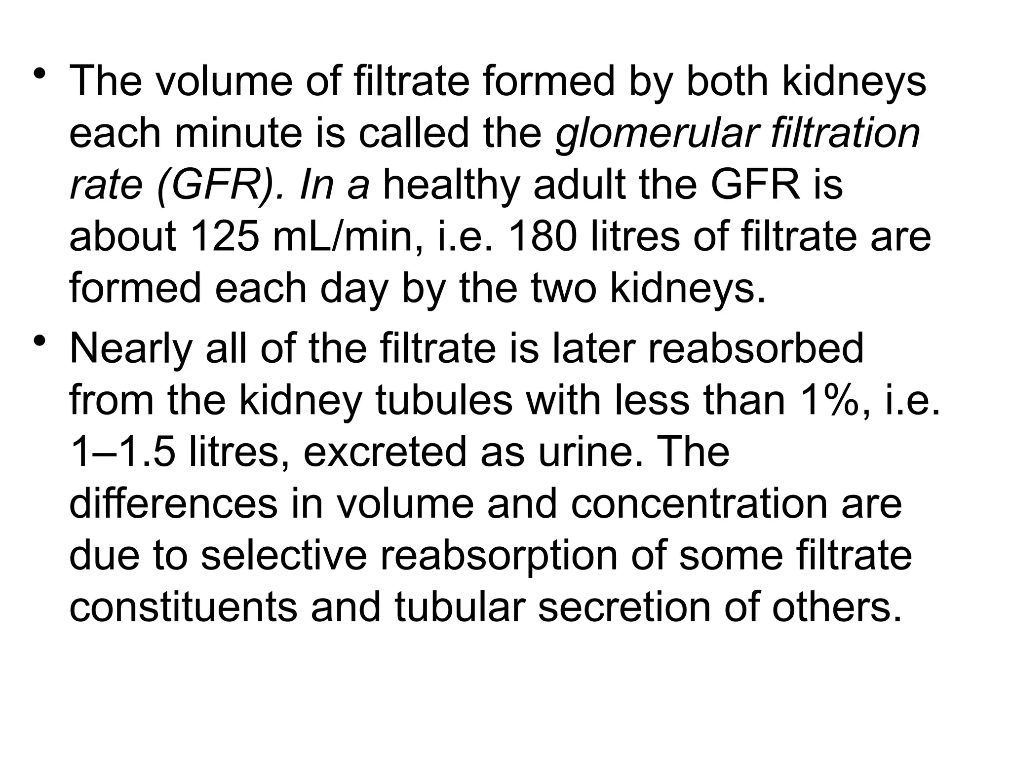 • The volume of filtrate formed by both kidneys
each minute is called the glomerular filtration
rate (GFR). In a healthy adult the GFR is
about 125 mL/min, i.e. 180 litres of filtrate are
formed each day by the two kidneys.
• Nearly all of the filtrate is later reabsorbed
from the kidney tubules with less than 1%, i.e.
1–1.5 litres, excreted as urine. The
differences in volume and concentration are
due to selective reabsorption of some filtrate
constituents and tubular secretion of others.
 