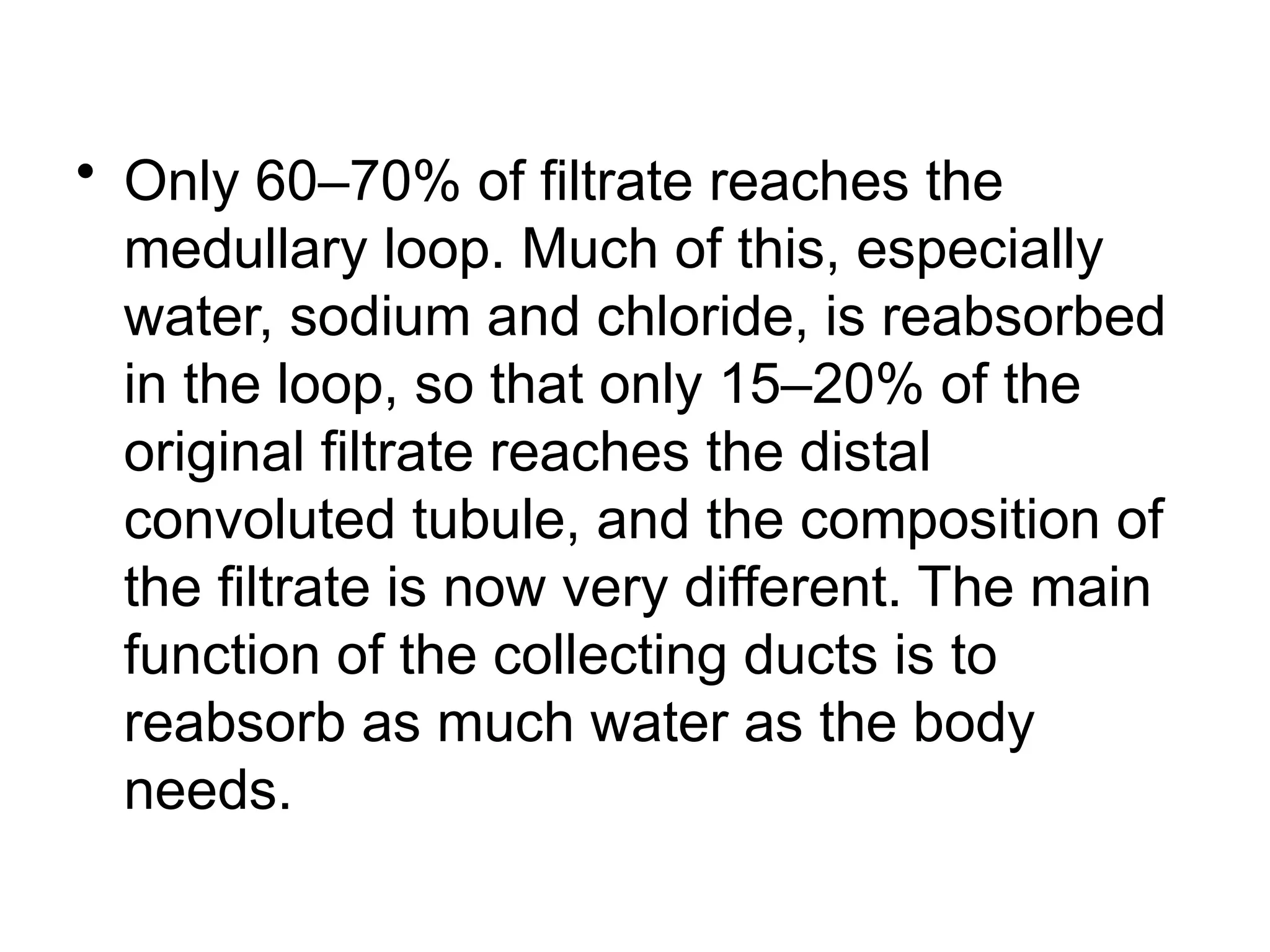 • Only 60–70% of filtrate reaches the
medullary loop. Much of this, especially
water, sodium and chloride, is reabsorbed
in the loop, so that only 15–20% of the
original filtrate reaches the distal
convoluted tubule, and the composition of
the filtrate is now very different. The main
function of the collecting ducts is to
reabsorb as much water as the body
needs.
 
