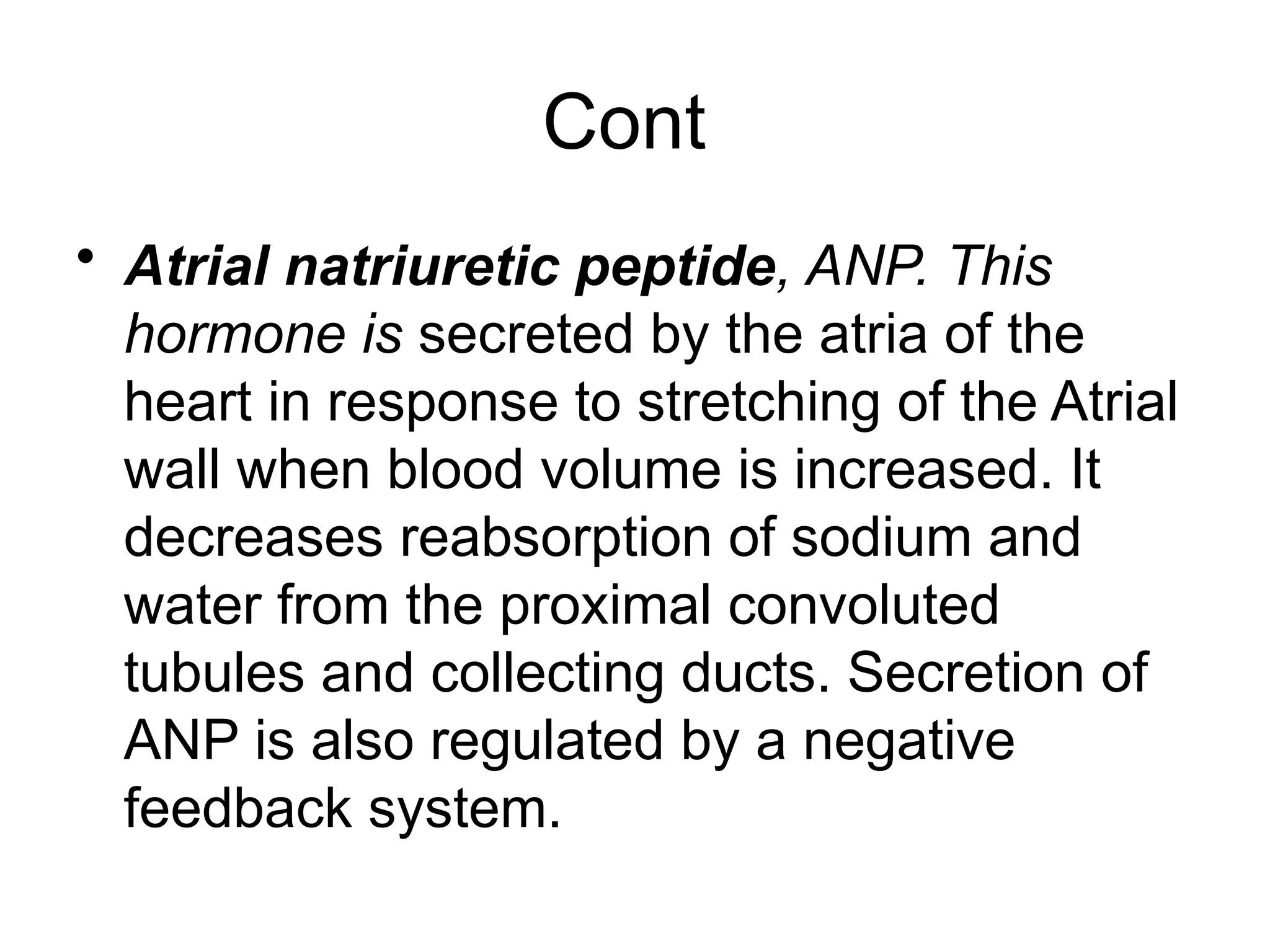 Cont
• Atrial natriuretic peptide, ANP. This
hormone is secreted by the atria of the
heart in response to stretching of the Atrial
wall when blood volume is increased. It
decreases reabsorption of sodium and
water from the proximal convoluted
tubules and collecting ducts. Secretion of
ANP is also regulated by a negative
feedback system.
 