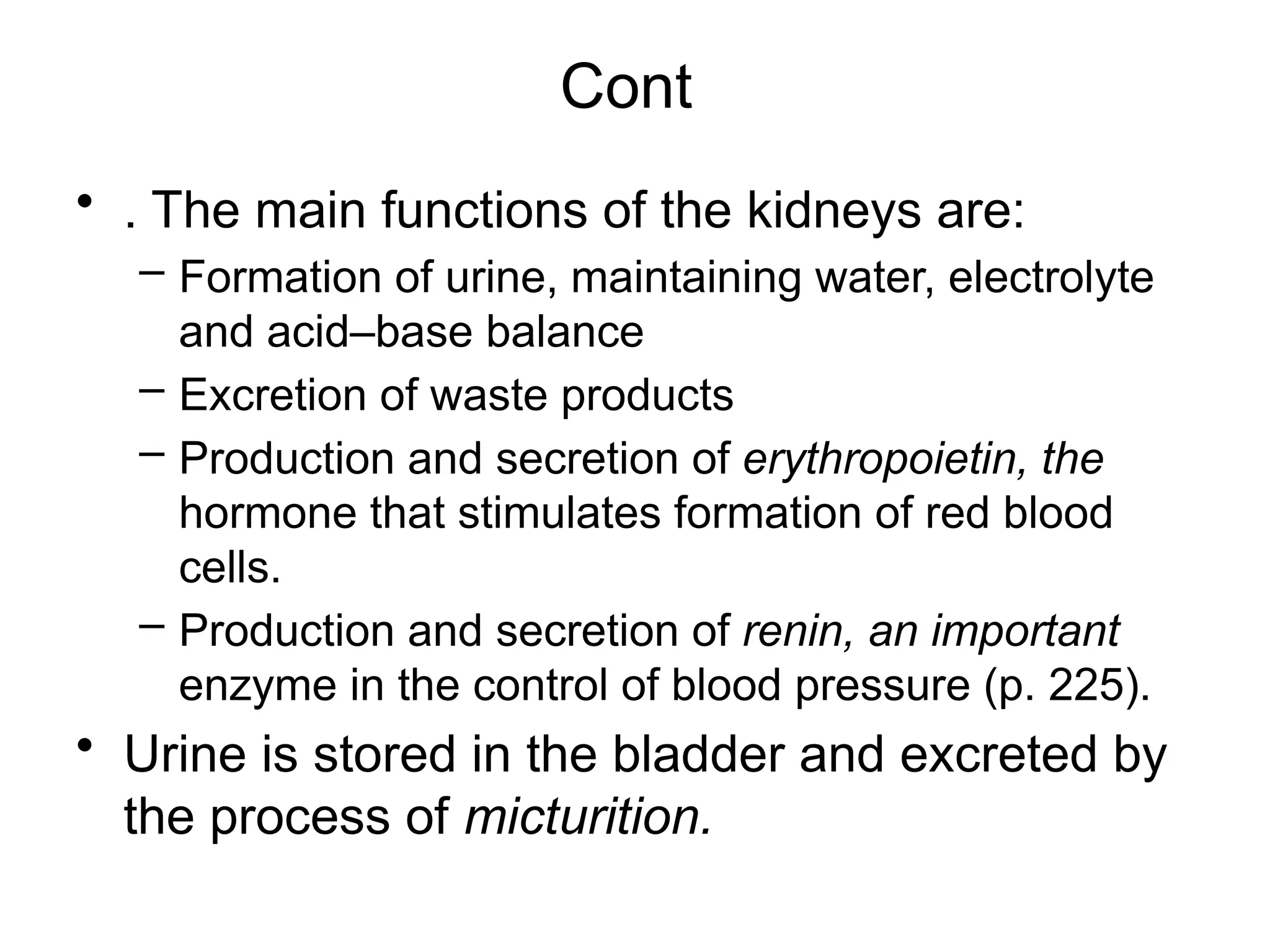Cont
• . The main functions of the kidneys are:
– Formation of urine, maintaining water, electrolyte
and acid–base balance
– Excretion of waste products
– Production and secretion of erythropoietin, the
hormone that stimulates formation of red blood
cells.
– Production and secretion of renin, an important
enzyme in the control of blood pressure (p. 225).
• Urine is stored in the bladder and excreted by
the process of micturition.
 