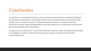 Conclusión
La distribución normal bidimensional es una herramienta fundamental en el análisis estadístico
de variables correlacionadas, permitiendo describir tanto las propiedades individuales de cada
variable como su relación conjunta. A través del ejemplo resuelto, se muestra cómo esta
distribución permite calcular probabilidades conjuntas, facilitando la comprensión de fenómenos
donde dos variables están relacionadas.
La aplicación de la distribución normal bidimensional es extensa, desde el análisis de datos hasta
la investigación científica, haciendo de ella una pieza clave en el estudio de fenómenos
multidimensionales.
 