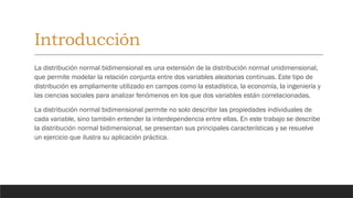 Introducción
La distribución normal bidimensional es una extensión de la distribución normal unidimensional,
que permite modelar la relación conjunta entre dos variables aleatorias continuas. Este tipo de
distribución es ampliamente utilizado en campos como la estadística, la economía, la ingeniería y
las ciencias sociales para analizar fenómenos en los que dos variables están correlacionadas.
La distribución normal bidimensional permite no solo describir las propiedades individuales de
cada variable, sino también entender la interdependencia entre ellas. En este trabajo se describe
la distribución normal bidimensional, se presentan sus principales características y se resuelve
un ejercicio que ilustra su aplicación práctica.
 