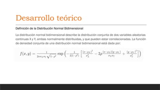 Desarrollo teórico
Definición de la Distribución Normal Bidimensional
La distribución normal bidimensional describe la distribución conjunta de dos variables aleatorias
continuas X y Y, ambas normalmente distribuidas, y que pueden estar correlacionadas. La función
de densidad conjunta de una distribución normal bidimensional está dada por:
 