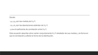 Donde:
- μ y μ son las medias de X y Y.
ₓ ᵧ
- σ y σ son las desviaciones estándar de X y Y.
ₓ ᵧ
- ρ es el coeficiente de correlación entre X y Y.
Esta ecuación describe cómo varían conjuntamente X y Y alrededor de sus medias, y la forma en
que la correlación ρ afecta la forma de la distribución.
 