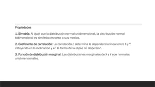 Propiedades
1. Simetría: Al igual que la distribución normal unidimensional, la distribución normal
bidimensional es simétrica en torno a sus medias.
2. Coeficiente de correlación: La correlación ρ determina la dependencia lineal entre X y Y,
influyendo en la inclinación y en la forma de la elipse de dispersión.
3. Función de distribución marginal: Las distribuciones marginales de X y Y son normales
unidimensionales.
 
