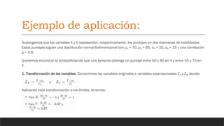 Ejemplo de aplicación:
Supongamos que las variables X y Y representan, respectivamente, los puntajes en dos exámenes de habilidades.
Estos puntajes siguen una distribución normal bidimensional con μ = 70, μ = 65, σ = 10, σ = 15 y una correlación
ₓ ᵧ ₓ ᵧ
ρ = 0.6.
Queremos encontrar la probabilidad de que una persona obtenga un puntaje entre 60 y 80 en X y entre 55 y 75 en
Y.
1. Transformación de las variables: Convertimos las variables originales a variables estandarizadas Z y Z , donde:
ₓ ᵧ
Aplicando esta transformación a los límites, tenemos:
 
