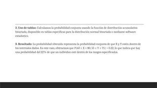 2. Uso de tablas: Calculamos la probabilidad conjunta usando la función de distribución acumulativa
bivariada, disponible en tablas específicas para la distribución normal bivariada o mediante software
estadístico.
3. Resultado: La probabilidad obtenida representa la probabilidad conjunta de que X y Y estén dentro de
los intervalos dados. En este caso, obtenemos que P(60 ≤ X ≤ 80, 55 ≤ Y ≤ 75) ≈ 0.22, lo que indica que hay
una probabilidad del 22% de que un individuo esté dentro de los rangos especificados.
 