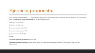 Ejercicio propuesto:
Supón que las variables aleatorias X y Y, que representan el tiempo de vida en horas de dos componentes eléctricos diferentes, están distribuidas
según una distribución normal bidimensional con los siguientes parámetros:
• Media de X: μX=100 horas
• Media de Y: μY=120 horas
• Desviación estándar de X: σX=10
• Desviación estándar de Y: σY=15
• Covarianza entre X y Y: σXY=30
Se pide:
1.Calcular el coeficiente de correlación ρ entre X y Y.
2.Calcular la probabilidad marginal de que el tiempo de vida del primer componente X sea menor a 110 horas, es decir, P(X<110)P(X <
110)P(X<110).
 