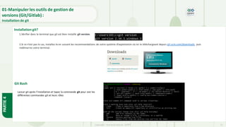 Copyright- Tout droitréservé- OFPPT 11
Installation git?
1.Vérifier dans le terminal que git est bien installé: git version.
2.Si ce n’est pas le cas, installez-le en suivant les recommandations de votre système d’exploitation où en le téléchargeant depuis git-scm.com/downloads, puis
redémarrez votre terminal.
Git Bash
Lancer git après l’installation et tapez la commande git pour voir les
différentes commandes git et leurs rôles
01-Manipuler les outils de gestion de
versions (Git/Gitlab) :
Installation de git
PARTIE
4
 
