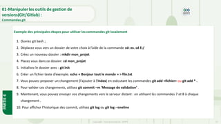 Copyright- Tout droitréservé- OFPPT 13
Exemple des principales étapes pour utiliser les commandes git localement
1. Ouvrez git bash ;
2. Déplacez vous vers un dossier de votre choix à l’aide de la commande cd: ex. cd E:/
3. Créez un nouveau dossier : mkdir mon_projet
4. Placez vous dans ce dossier: cd mon_projet
5. Initialisez le dossier avec : git init
6. Créer un fichier texte d’exemple: echo « Bonjour tout le monde » > file.txt
7. Vous pouvez proposer un changement (l'ajouter à l'Index) en exécutant les commandes git add <fichier> ou git add * .
8. Pour valider ces changements, utilisez git commit –m ’Message de validation’ .
9. Maintenant, vous pouvez envoyer vos changements vers le serveur distant : en utilisant les commandes 7 et 8 à chaque
changement .
10. Pour afficher l’historique des commit, utilisez git log ou git log --oneline
01-Manipuler les outils de gestion de
versions(Git/Gitlab) :
Commandes git
PARTIE
4
 