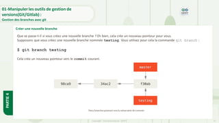 Copyright- Tout droitréservé- OFPPT 15
Créer une nouvelle branche
01-Manipuler les outils de gestion de
versions(Git/Gitlab) :
Gestion des branches avec git
PARTIE
4
Que se passe-t-il si vous créez une nouvelle branche ? Eh bien, cela crée un nouveau pointeur pour vous.
Supposons que vous créez une nouvelle branche nommée testing. Vous utilisez pour cela la commande git branch :
$ git branch testing
Cela crée un nouveau pointeur vers le commit courant.
Deux branchespointant vers la même série de commits
 