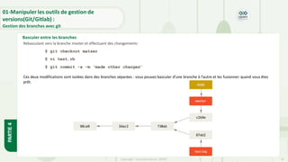 Copyright- Tout droitréservé- OFPPT 18
Basculer entre les branches
01-Manipuler les outils de gestion de
versions(Git/Gitlab) :
Gestion des branches avec git
PARTIE
4
Rebasculant vers la branche master et effectuant des changements:
$ git checkout matser
$ vi test.rb
$ git commit -a -m 'made other changes’
Ces deux modifications sont isolées dans des branches séparées : vous pouvez basculer d’une branche à l’autre et les fusionner quand vous êtes
prêt.
 