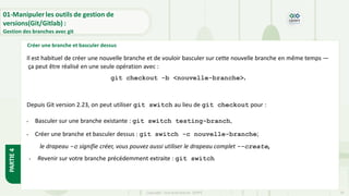 Copyright- Tout droitréservé- OFPPT 19
Créer une branche et basculer dessus
01-Manipuler les outils de gestion de
versions(Git/Gitlab) :
Gestion des branches avec git
PARTIE
4
Il est habituel de créer une nouvelle branche et de vouloir basculer sur cette nouvelle branche en même temps —
ça peut être réalisé en une seule opération avec :
git checkout -b <nouvelle-branche>.
Depuis Git version 2.23, on peut utiliser git switch au lieu de git checkout pour :
• Basculer sur une branche existante : git switch testing-branch,
• Créer une branche et basculer dessus : git switch -c nouvelle-branche;
le drapeau -c signifie créer, vous pouvez aussi utiliser le drapeau complet --create,
• Revenir sur votre branche précédemment extraite : git switch
 