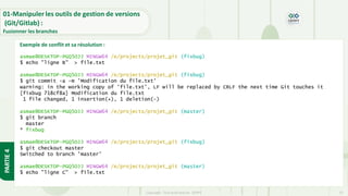 Copyright- Tout droitréservé- OFPPT 23
01-Manipuler les outils de gestion de versions
(Git/Gitlab) :
Fusionner les branches
PARTIE
4
asmae@DESKTOP-PGQ5OJJ MINGW64 /e/projects/projet_git (fixbug)
$ echo "ligne B" > file.txt
asmae@DESKTOP-PGQ5OJJ MINGW64 /e/projects/projet_git (fixbug)
$ git commit -a -m 'Modification du file.txt'
warning: in the working copy of 'file.txt', LF will be replaced by CRLF the next time Git touches it
[fixbug 718cf8a] Modification du file.txt
1 file changed, 1 insertion(+), 1 deletion(-)
asmae@DESKTOP-PGQ5OJJ MINGW64 /e/projects/projet_git (master)
$ git branch
master
* fixbug
asmae@DESKTOP-PGQ5OJJ MINGW64 /e/projects/projet_git (fixbug)
$ git checkout master
Switched to branch 'master'
asmae@DESKTOP-PGQ5OJJ MINGW64 /e/projects/projet_git (master)
$ echo "ligne C" > file.txt
Exemple de conflit et sa résolution :
 