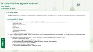 Copyright- Tout droitréservé- OFPPT 27
Gitlab est une plateforme open source et collaborative de développement basé sur Git. Gitlab permet d'héberger des projets web, du code, et de la documentation.
• L’interface de GitLab reste très similaire à celle de GitHub. Toutefois, GitLab propose des options pour le moins pratiques :
• Gestion de projet
• Planification / priorisation
• Build
• Test logiciel
• Sécurité applicative
• Gestion des configurations
• Monitoring
• Intégration et déploiement continus, etc.
• Pour un emploi ergonomique, GitLab se situe sur une machine virtuelle, elle-même hébergée sur un serveur web. Cet outil de plateforme collaborative s’appuie
sur une base de données.
• L’interface d’administration, notamment pour la création de comptes utilisateurs, passe par une configuration en ligne :
• Création / suppression de dépôts.
• Enregistrement et gestion des droits d’accès aux dépôts .
• Outils graphiques pour visualiser et éditer : graphe des commits, branches, tags, fichiers, etc.
• Documentation des projets (fichiers README..)
• Outils de communication de projets (issues)
• Mécanisme de fork et merge requests (comme sur github).
01-Manipuler les outils de gestion de versions
(Git/Gitlab) :
Présentation de Gitlab
C’est quoi Gitlab?
Fonctionnalités de Gitlab :
PARTIE
4
 