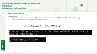 Copyright- Tout droitréservé- OFPPT 32
git clone https://gitlab.com/fullstack38/fsdev.git
1.Dans le terminal:
•Téléchargez le dépôt sur votre disque-dur: $ git clone <url> (remplacer <url> par l’adresse HTTPS de votre dépôt, celle qui finit par .git)
•puis entrez dans le dossier de ce dépôt: $ cd nom_du_dépôt ,exemple:
01-Manipuler les outils de gestion de versions
(Git/Gitlab) :
Manipulation des dépôts avec Gitlab
Création dépôts sur Gitlab
PARTIE
4
 